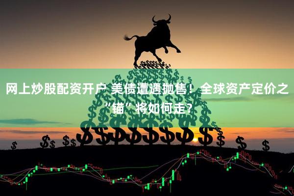网上炒股配资开户 美债遭遇抛售！全球资产定价之“锚”将如何走？