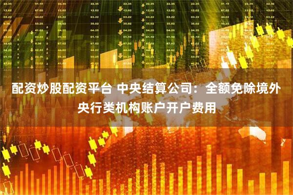 配资炒股配资平台 中央结算公司：全额免除境外央行类机构账户开户费用