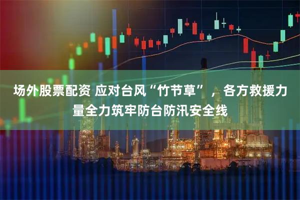 场外股票配资 应对台风“竹节草” ，各方救援力量全力筑牢防台防汛安全线