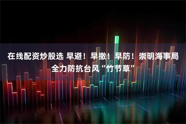 在线配资炒股选 早避！早撤！早防！崇明海事局全力防抗台风“竹节草”