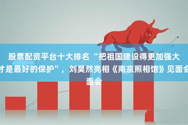 股票配资平台十大排名 “把祖国建设得更加强大才是最好的保护”，刘昊然亮相《南京照相馆》见面会