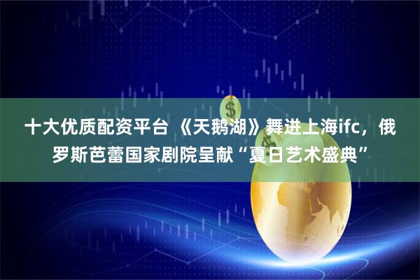 十大优质配资平台 《天鹅湖》舞进上海ifc，俄罗斯芭蕾国家剧院呈献“夏日艺术盛典”