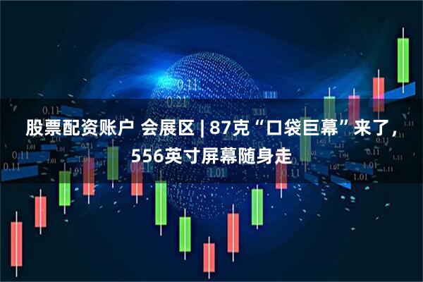 股票配资账户 会展区 | 87克“口袋巨幕”来了，556英寸屏幕随身走