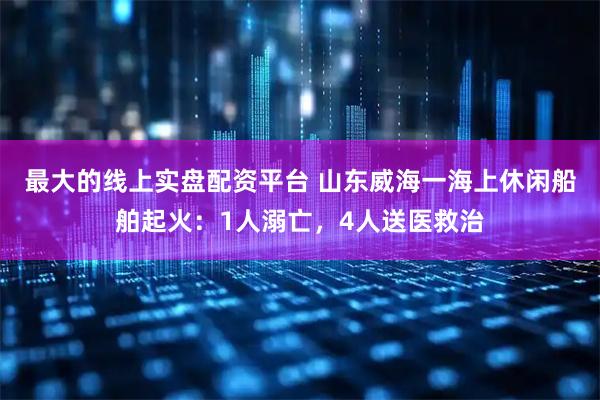 最大的线上实盘配资平台 山东威海一海上休闲船舶起火：1人溺亡，4人送医救治