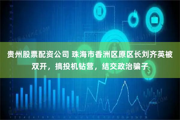 贵州股票配资公司 珠海市香洲区原区长刘齐英被双开，搞投机钻营，结交政治骗子