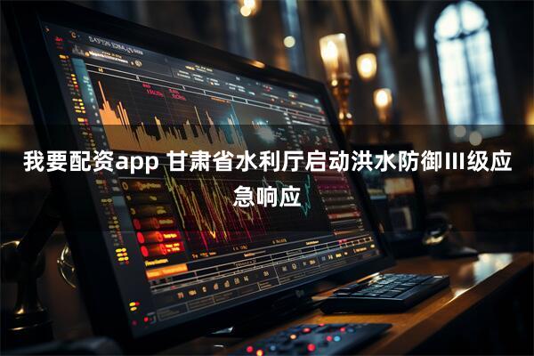 我要配资app 甘肃省水利厅启动洪水防御Ⅲ级应急响应
