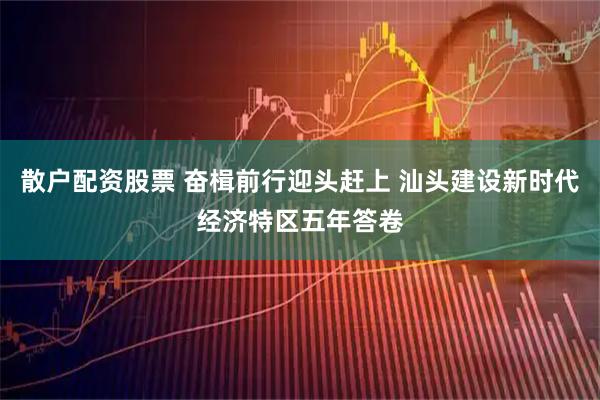 散户配资股票 奋楫前行迎头赶上 汕头建设新时代经济特区五年答卷
