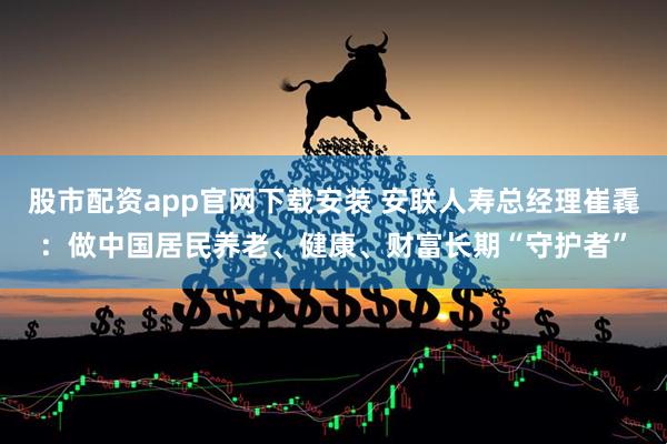 股市配资app官网下载安装 安联人寿总经理崔毳：做中国居民养老、健康、财富长期“守护者”