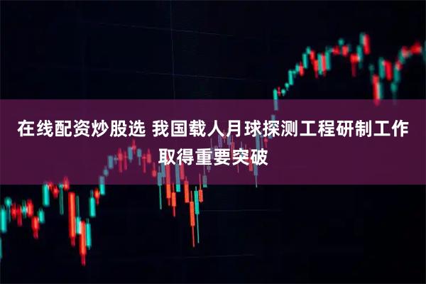 在线配资炒股选 我国载人月球探测工程研制工作取得重要突破