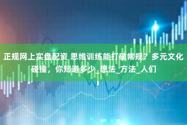 正规网上实盘配资 思维训练能打破常规？多元文化碰撞，你知道多少_想法_方法_人们