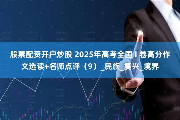 股票配资开户炒股 2025年高考全国 I 卷高分作文选读+名师点评（9）_民族_复兴_境界