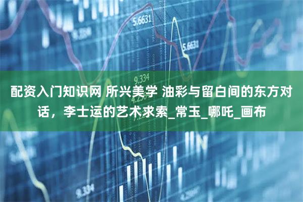配资入门知识网 所兴美学 油彩与留白间的东方对话，李士运的艺术求索_常玉_哪吒_画布