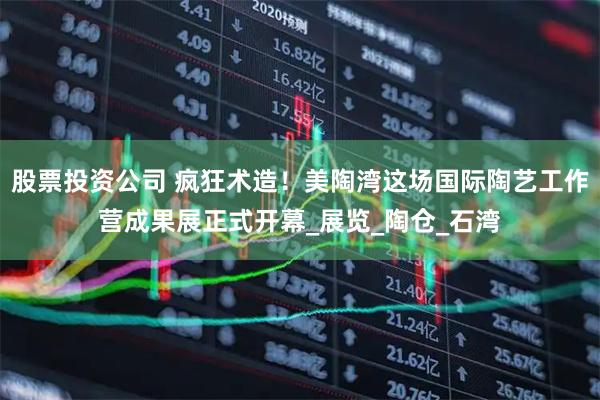 股票投资公司 疯狂术造！美陶湾这场国际陶艺工作营成果展正式开幕_展览_陶仓_石湾