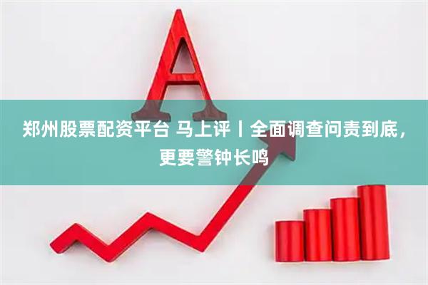 郑州股票配资平台 马上评丨全面调查问责到底，更要警钟长鸣