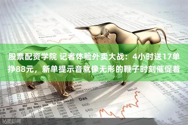 股票配资学院 记者体验外卖大战：4小时送17单挣88元，新单提示音就像无形的鞭子时刻催促着
