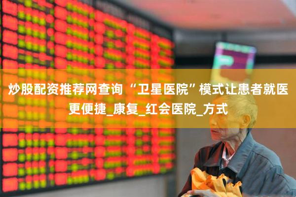 炒股配资推荐网查询 “卫星医院”模式让患者就医更便捷_康复_红会医院_方式