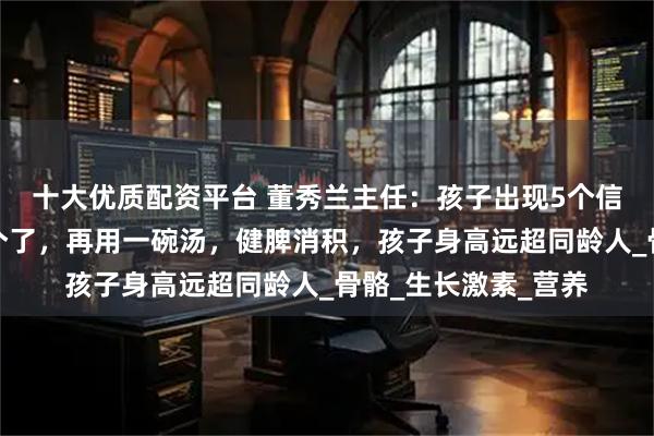 十大优质配资平台 董秀兰主任：孩子出现5个信号，说明开始猛长个了，再用一碗汤，健脾消积，孩子身高远超同龄人_骨骼_生长激素_营养