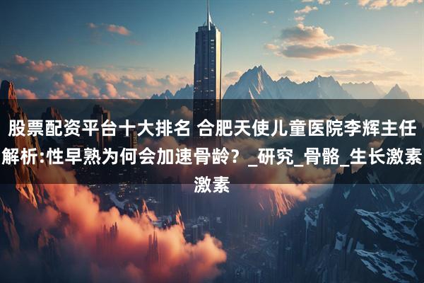 股票配资平台十大排名 合肥天使儿童医院李辉主任解析:性早熟为何会加速骨龄？_研究_骨骼_生长激素